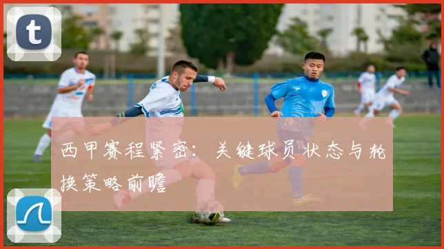 西甲赛程紧密：关键球员状态与轮换策略前瞻