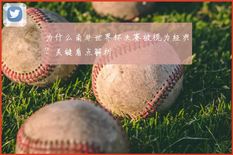 为什么南非世界杯决赛被视为经典？关键看点解析