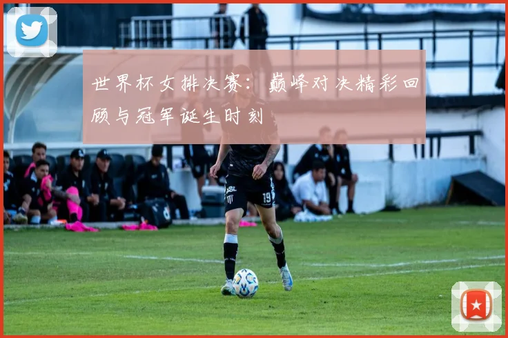 世界杯女排决赛：巅峰对决精彩回顾与冠军诞生时刻