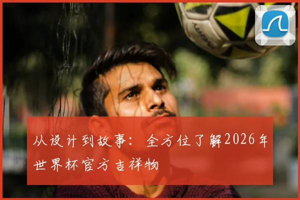 从设计到故事：全方位了解2026年世界杯官方吉祥物