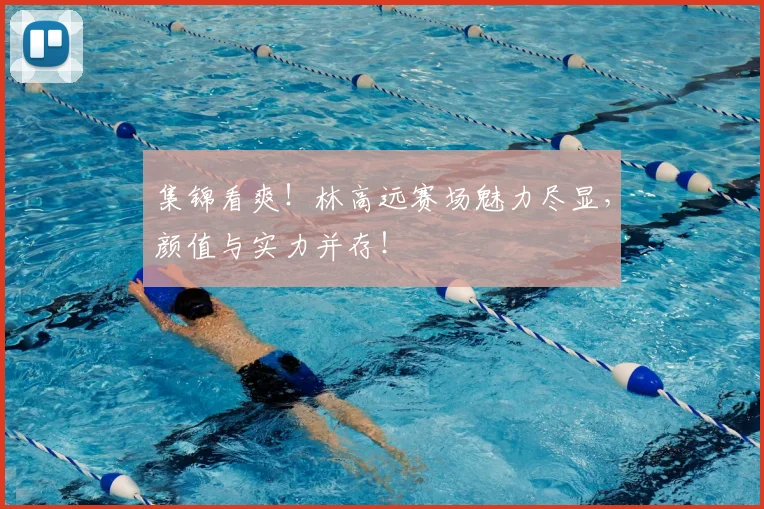 集锦看爽！林高远赛场魅力尽显，颜值与实力并存！