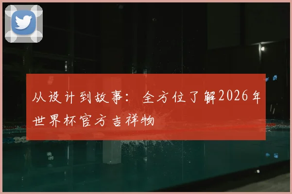 从设计到故事：全方位了解2026年世界杯官方吉祥物