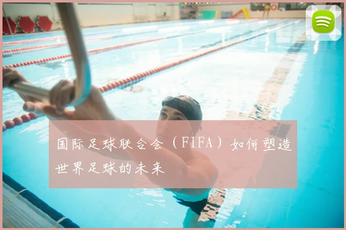 国际足球联合会（FIFA）如何塑造世界足球的未来